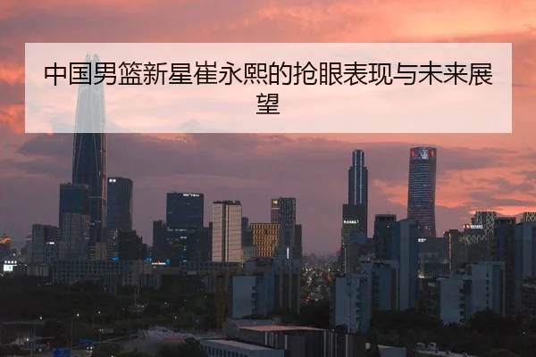 中国男篮新星崔永熙的抢眼表现与未来展望